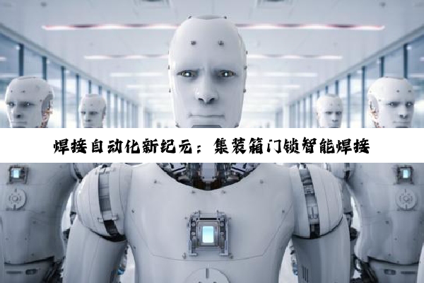 今日科普|焊接自动化新纪元：集装箱门锁智能焊接技术的创新应用与热点趋势