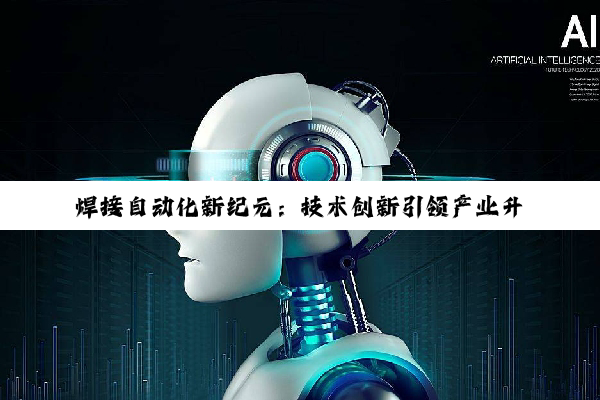 焊接自动化新纪元：技术创新引领产业升级与热点趋势
